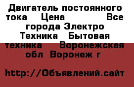 Двигатель постоянного тока. › Цена ­ 12 000 - Все города Электро-Техника » Бытовая техника   . Воронежская обл.,Воронеж г.